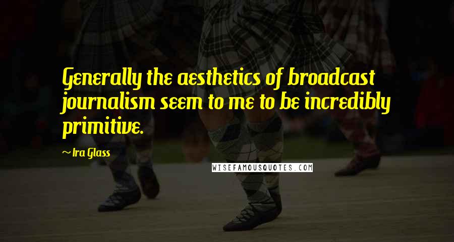 Ira Glass Quotes: Generally the aesthetics of broadcast journalism seem to me to be incredibly primitive.