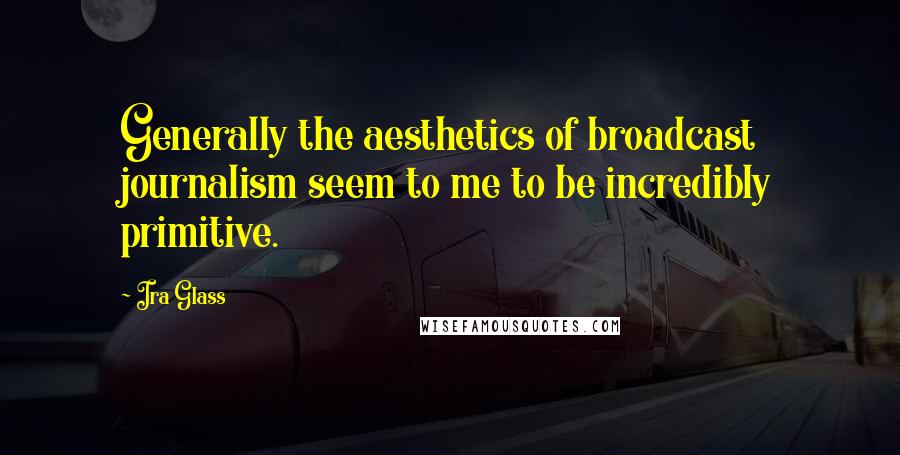 Ira Glass Quotes: Generally the aesthetics of broadcast journalism seem to me to be incredibly primitive.