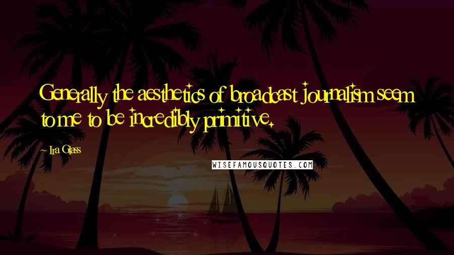 Ira Glass Quotes: Generally the aesthetics of broadcast journalism seem to me to be incredibly primitive.