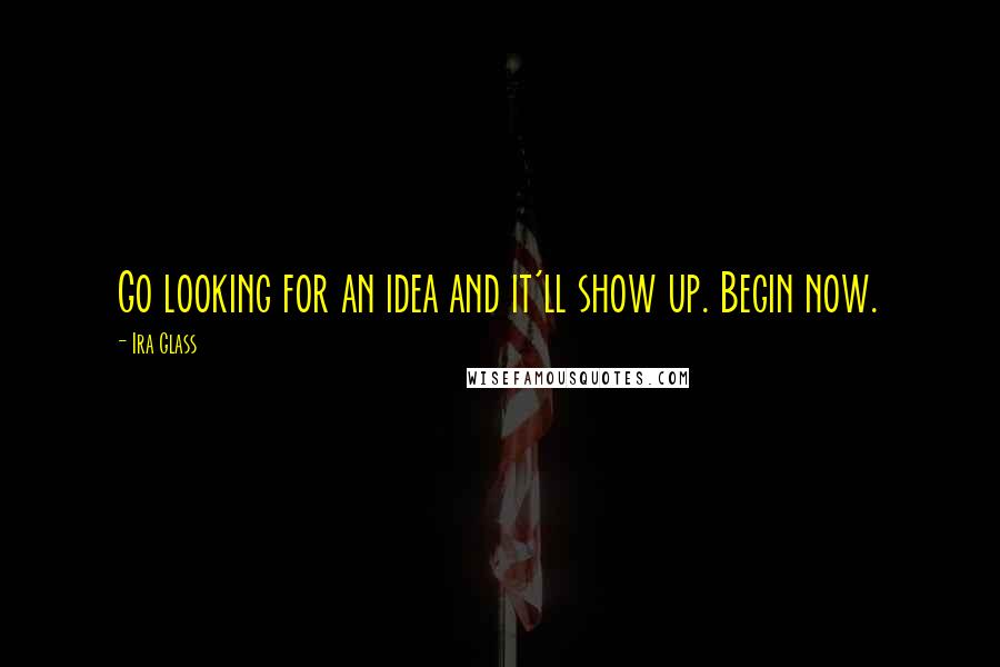 Ira Glass Quotes: Go looking for an idea and it'll show up. Begin now.