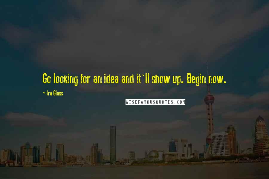 Ira Glass Quotes: Go looking for an idea and it'll show up. Begin now.