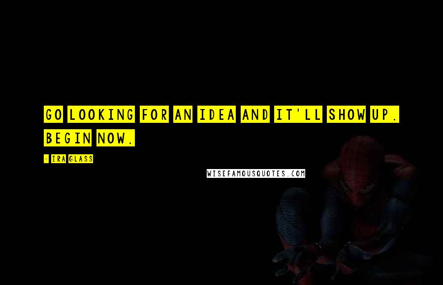 Ira Glass Quotes: Go looking for an idea and it'll show up. Begin now.