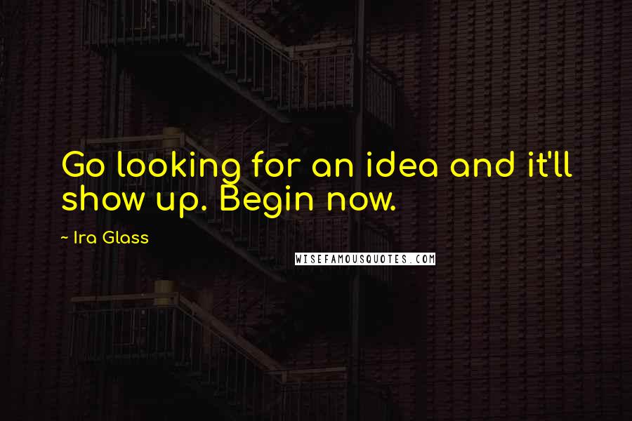 Ira Glass Quotes: Go looking for an idea and it'll show up. Begin now.