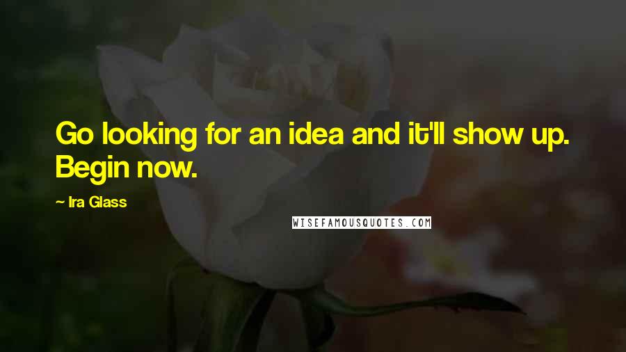 Ira Glass Quotes: Go looking for an idea and it'll show up. Begin now.