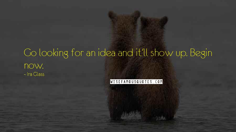 Ira Glass Quotes: Go looking for an idea and it'll show up. Begin now.