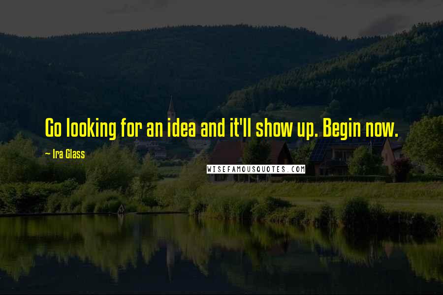 Ira Glass Quotes: Go looking for an idea and it'll show up. Begin now.