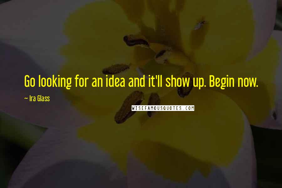 Ira Glass Quotes: Go looking for an idea and it'll show up. Begin now.