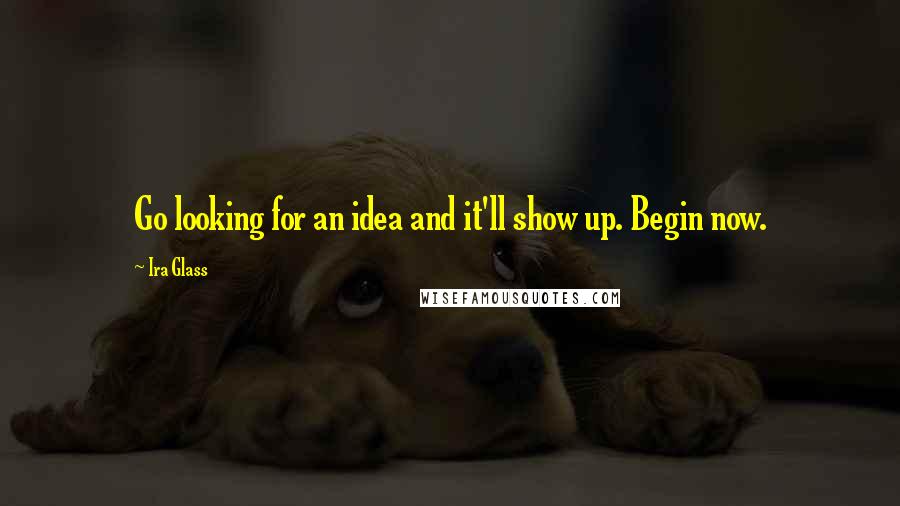 Ira Glass Quotes: Go looking for an idea and it'll show up. Begin now.