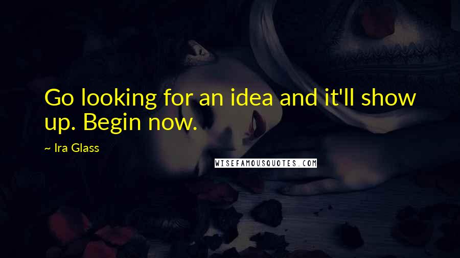 Ira Glass Quotes: Go looking for an idea and it'll show up. Begin now.