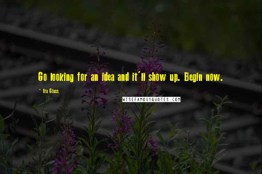 Ira Glass Quotes: Go looking for an idea and it'll show up. Begin now.