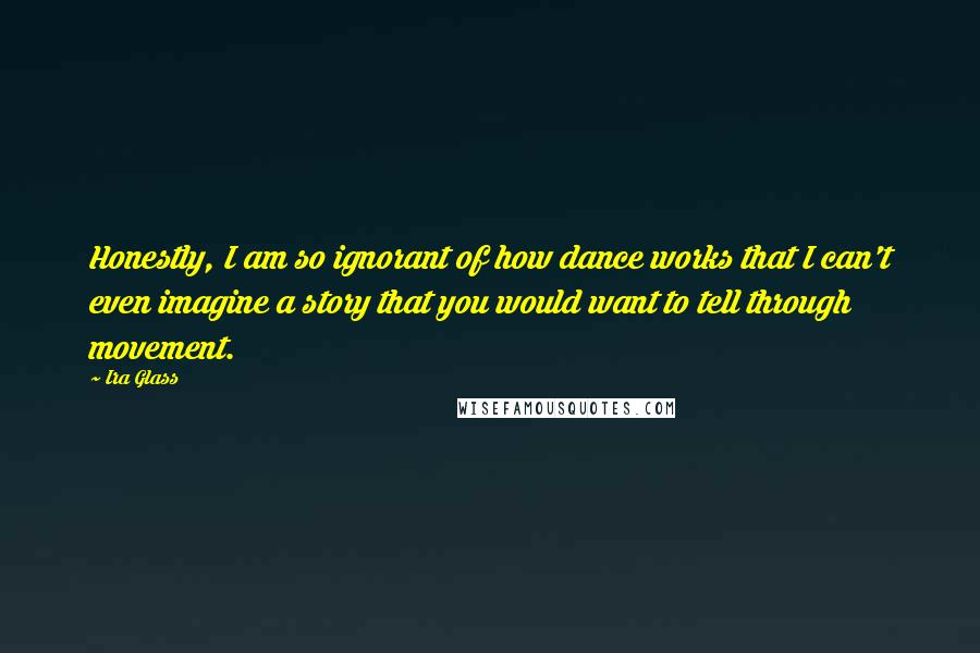 Ira Glass Quotes: Honestly, I am so ignorant of how dance works that I can't even imagine a story that you would want to tell through movement.