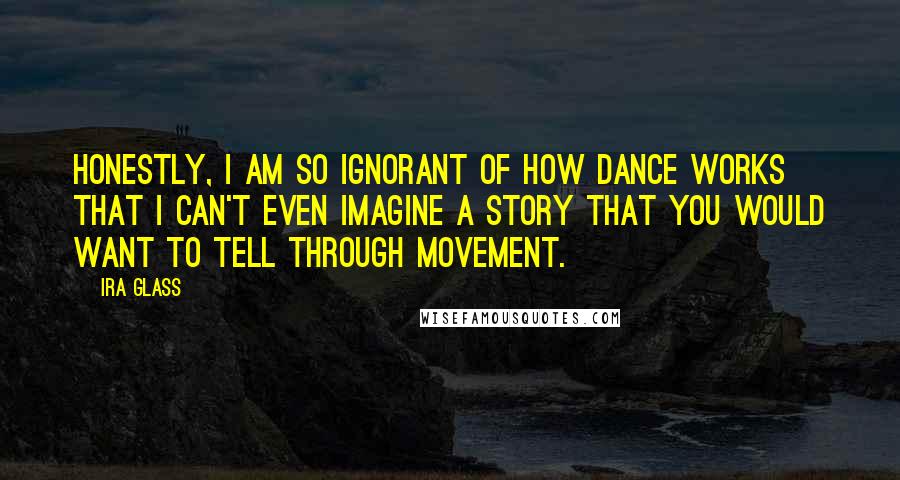 Ira Glass Quotes: Honestly, I am so ignorant of how dance works that I can't even imagine a story that you would want to tell through movement.
