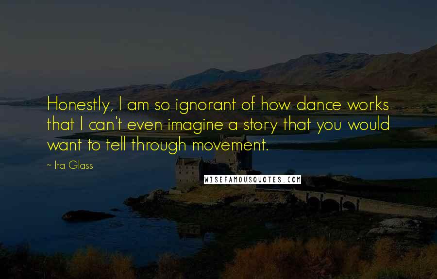 Ira Glass Quotes: Honestly, I am so ignorant of how dance works that I can't even imagine a story that you would want to tell through movement.