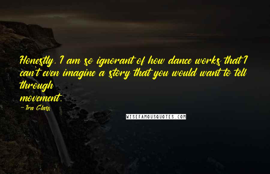 Ira Glass Quotes: Honestly, I am so ignorant of how dance works that I can't even imagine a story that you would want to tell through movement.