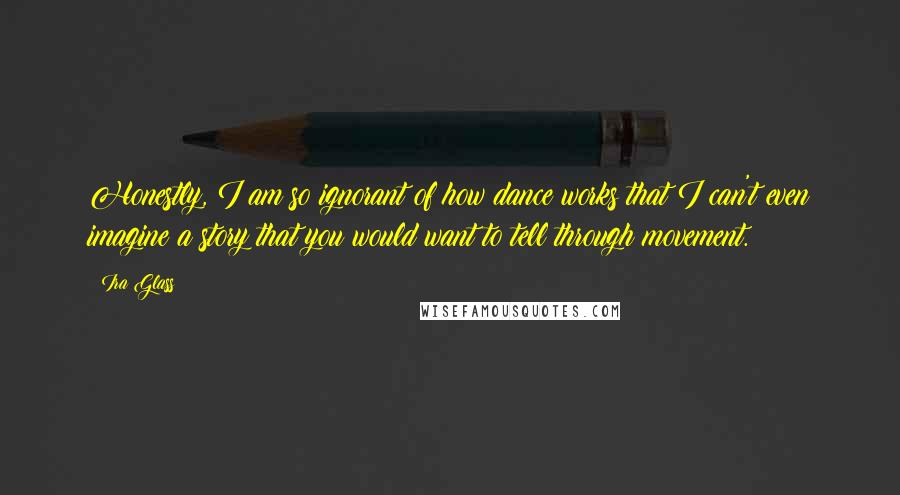 Ira Glass Quotes: Honestly, I am so ignorant of how dance works that I can't even imagine a story that you would want to tell through movement.