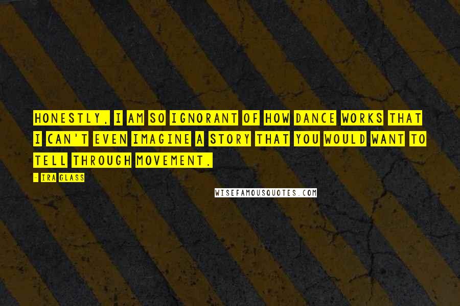 Ira Glass Quotes: Honestly, I am so ignorant of how dance works that I can't even imagine a story that you would want to tell through movement.