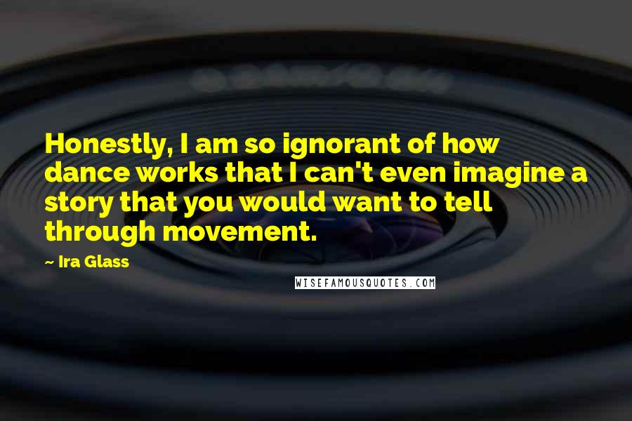 Ira Glass Quotes: Honestly, I am so ignorant of how dance works that I can't even imagine a story that you would want to tell through movement.