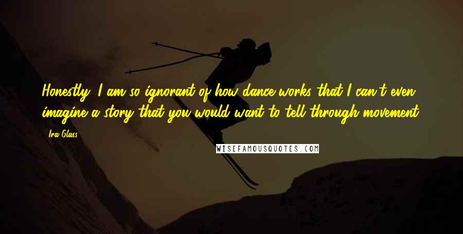 Ira Glass Quotes: Honestly, I am so ignorant of how dance works that I can't even imagine a story that you would want to tell through movement.