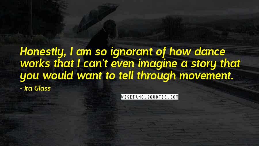 Ira Glass Quotes: Honestly, I am so ignorant of how dance works that I can't even imagine a story that you would want to tell through movement.