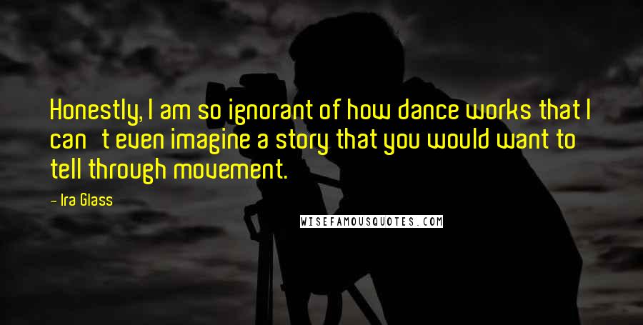 Ira Glass Quotes: Honestly, I am so ignorant of how dance works that I can't even imagine a story that you would want to tell through movement.