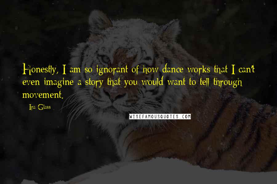 Ira Glass Quotes: Honestly, I am so ignorant of how dance works that I can't even imagine a story that you would want to tell through movement.