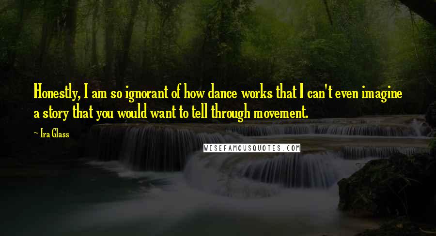 Ira Glass Quotes: Honestly, I am so ignorant of how dance works that I can't even imagine a story that you would want to tell through movement.