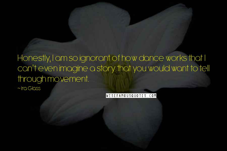 Ira Glass Quotes: Honestly, I am so ignorant of how dance works that I can't even imagine a story that you would want to tell through movement.