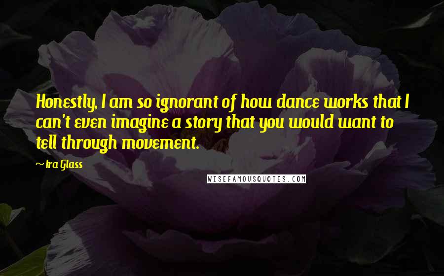 Ira Glass Quotes: Honestly, I am so ignorant of how dance works that I can't even imagine a story that you would want to tell through movement.