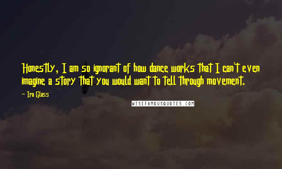 Ira Glass Quotes: Honestly, I am so ignorant of how dance works that I can't even imagine a story that you would want to tell through movement.