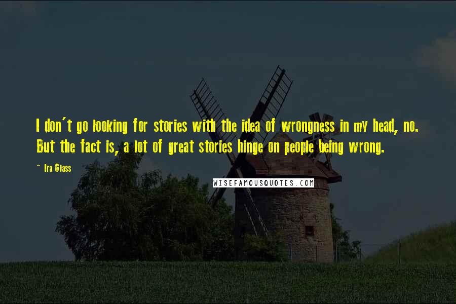 Ira Glass Quotes: I don't go looking for stories with the idea of wrongness in my head, no. But the fact is, a lot of great stories hinge on people being wrong.