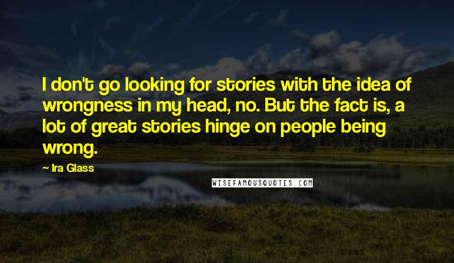 Ira Glass Quotes: I don't go looking for stories with the idea of wrongness in my head, no. But the fact is, a lot of great stories hinge on people being wrong.