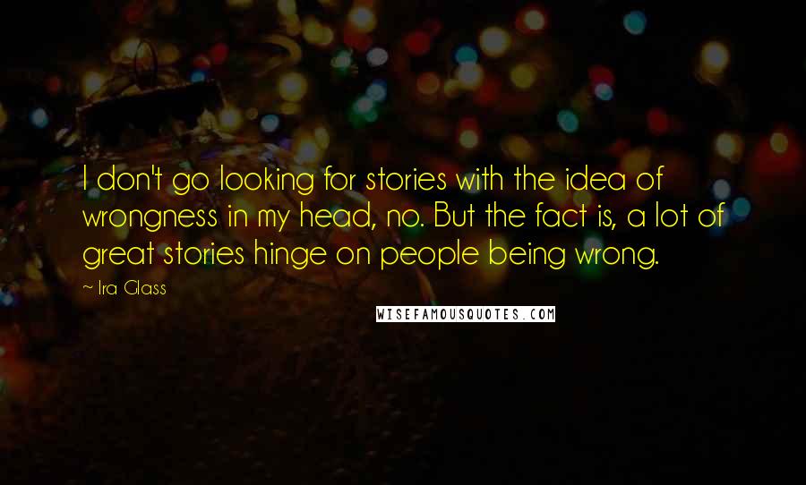 Ira Glass Quotes: I don't go looking for stories with the idea of wrongness in my head, no. But the fact is, a lot of great stories hinge on people being wrong.