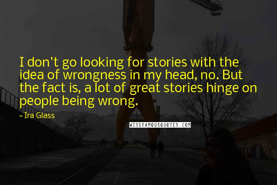 Ira Glass Quotes: I don't go looking for stories with the idea of wrongness in my head, no. But the fact is, a lot of great stories hinge on people being wrong.