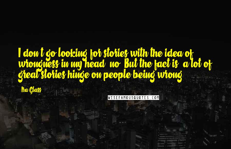 Ira Glass Quotes: I don't go looking for stories with the idea of wrongness in my head, no. But the fact is, a lot of great stories hinge on people being wrong.