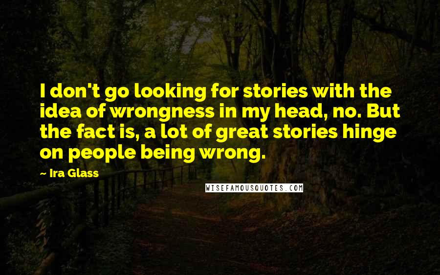 Ira Glass Quotes: I don't go looking for stories with the idea of wrongness in my head, no. But the fact is, a lot of great stories hinge on people being wrong.