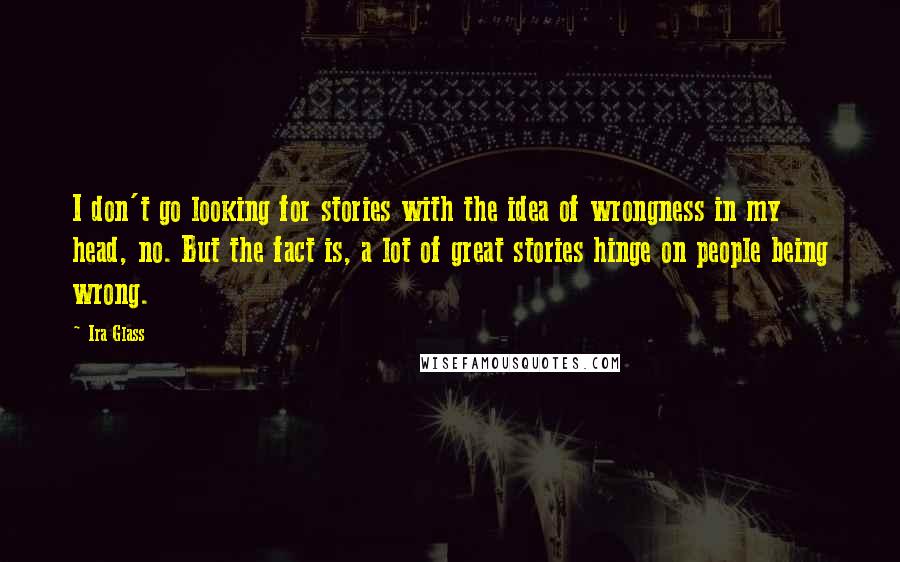 Ira Glass Quotes: I don't go looking for stories with the idea of wrongness in my head, no. But the fact is, a lot of great stories hinge on people being wrong.