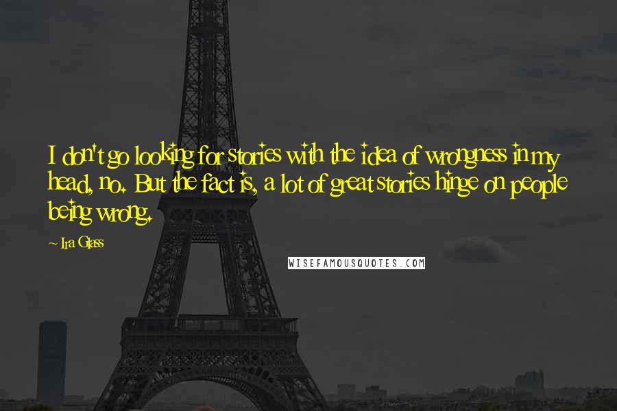 Ira Glass Quotes: I don't go looking for stories with the idea of wrongness in my head, no. But the fact is, a lot of great stories hinge on people being wrong.