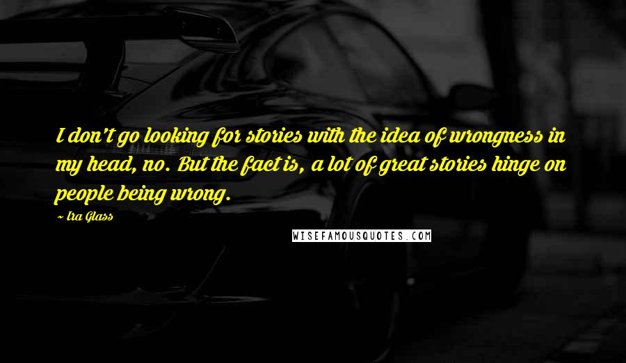 Ira Glass Quotes: I don't go looking for stories with the idea of wrongness in my head, no. But the fact is, a lot of great stories hinge on people being wrong.