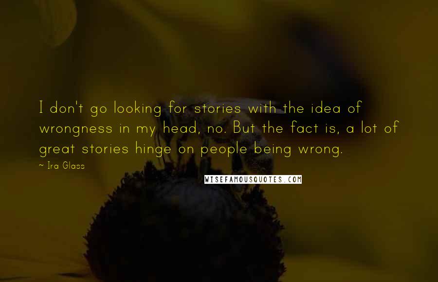 Ira Glass Quotes: I don't go looking for stories with the idea of wrongness in my head, no. But the fact is, a lot of great stories hinge on people being wrong.