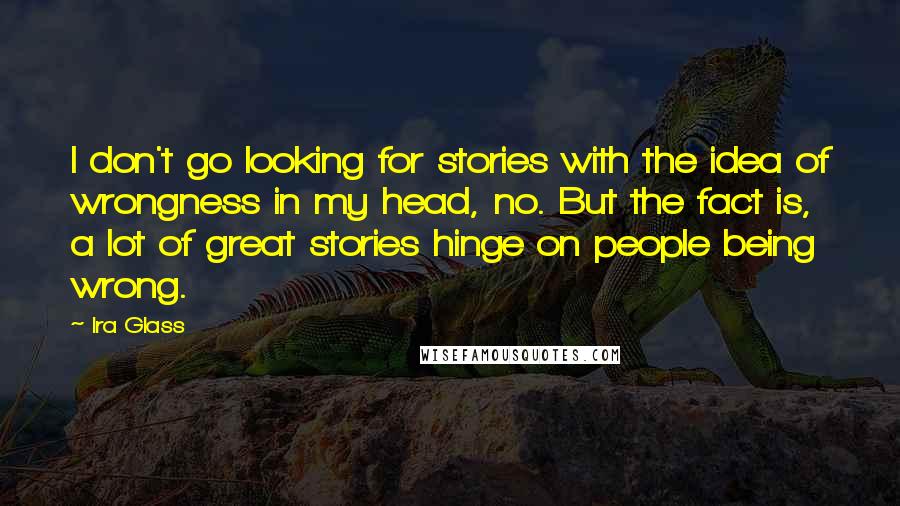 Ira Glass Quotes: I don't go looking for stories with the idea of wrongness in my head, no. But the fact is, a lot of great stories hinge on people being wrong.