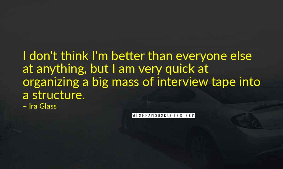 Ira Glass Quotes: I don't think I'm better than everyone else at anything, but I am very quick at organizing a big mass of interview tape into a structure.