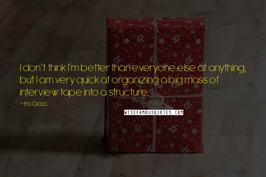 Ira Glass Quotes: I don't think I'm better than everyone else at anything, but I am very quick at organizing a big mass of interview tape into a structure.