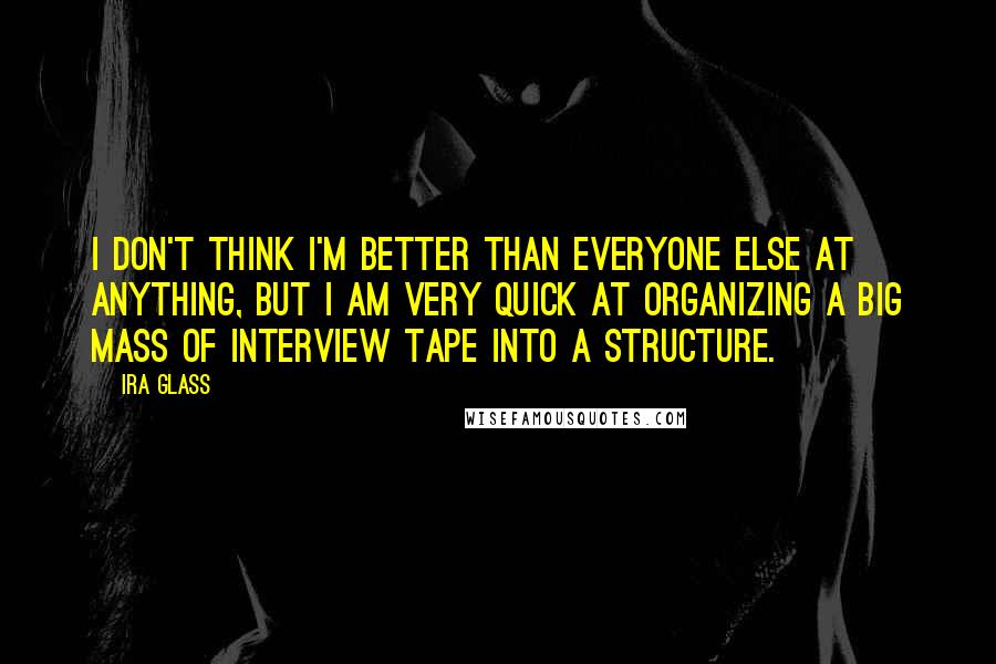 Ira Glass Quotes: I don't think I'm better than everyone else at anything, but I am very quick at organizing a big mass of interview tape into a structure.