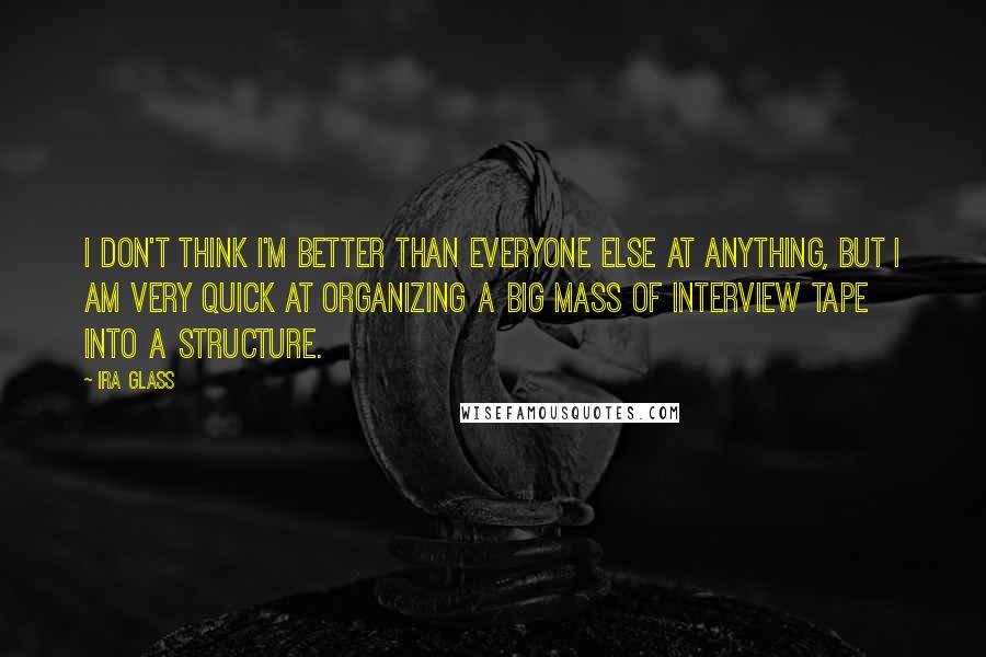 Ira Glass Quotes: I don't think I'm better than everyone else at anything, but I am very quick at organizing a big mass of interview tape into a structure.