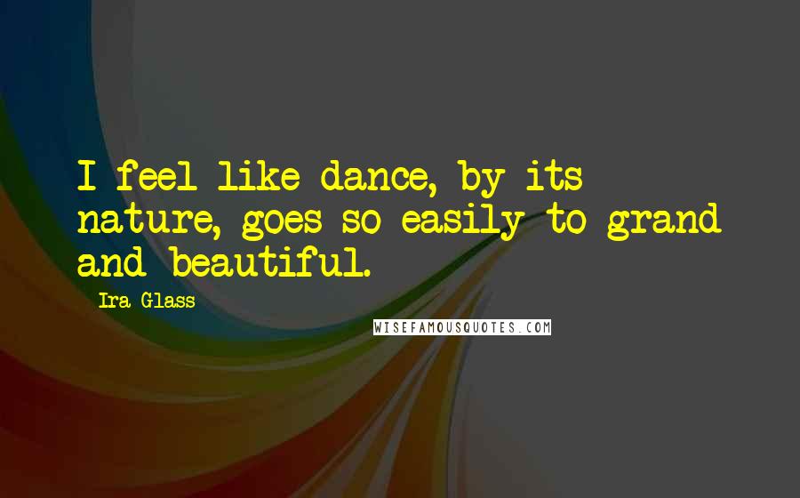 Ira Glass Quotes: I feel like dance, by its nature, goes so easily to grand and beautiful.