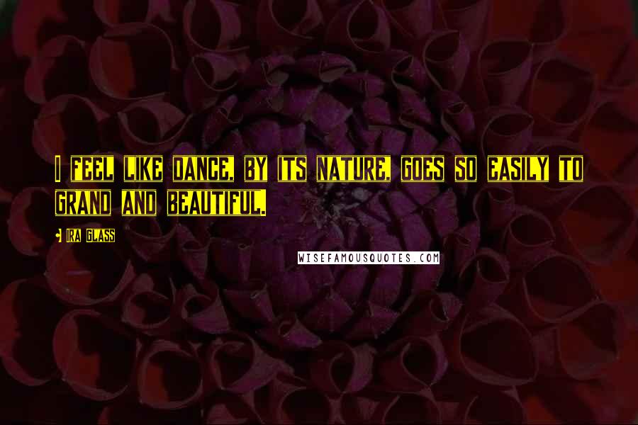 Ira Glass Quotes: I feel like dance, by its nature, goes so easily to grand and beautiful.