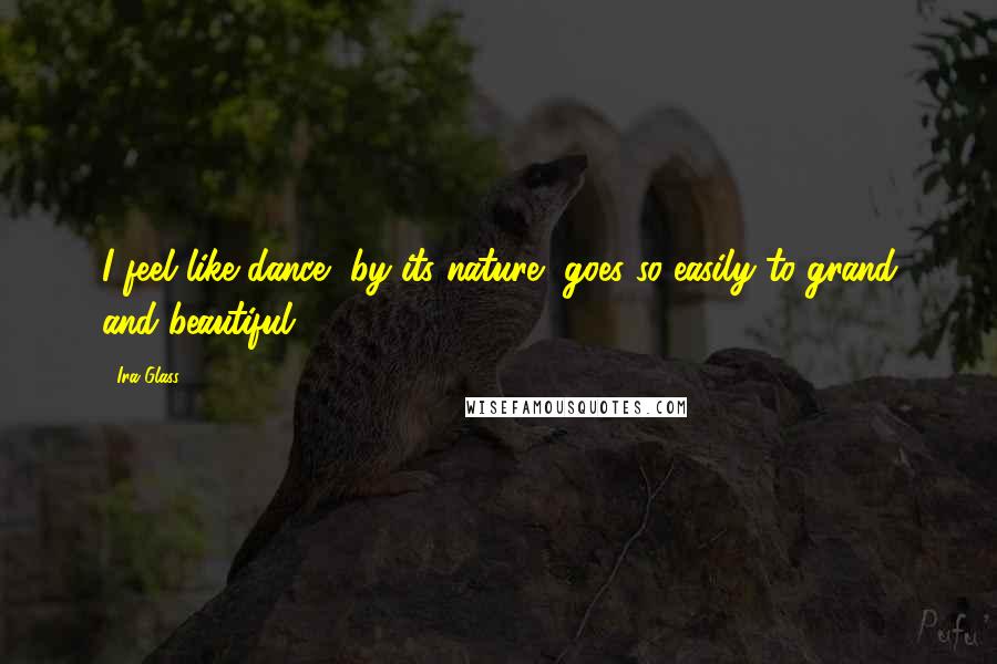 Ira Glass Quotes: I feel like dance, by its nature, goes so easily to grand and beautiful.