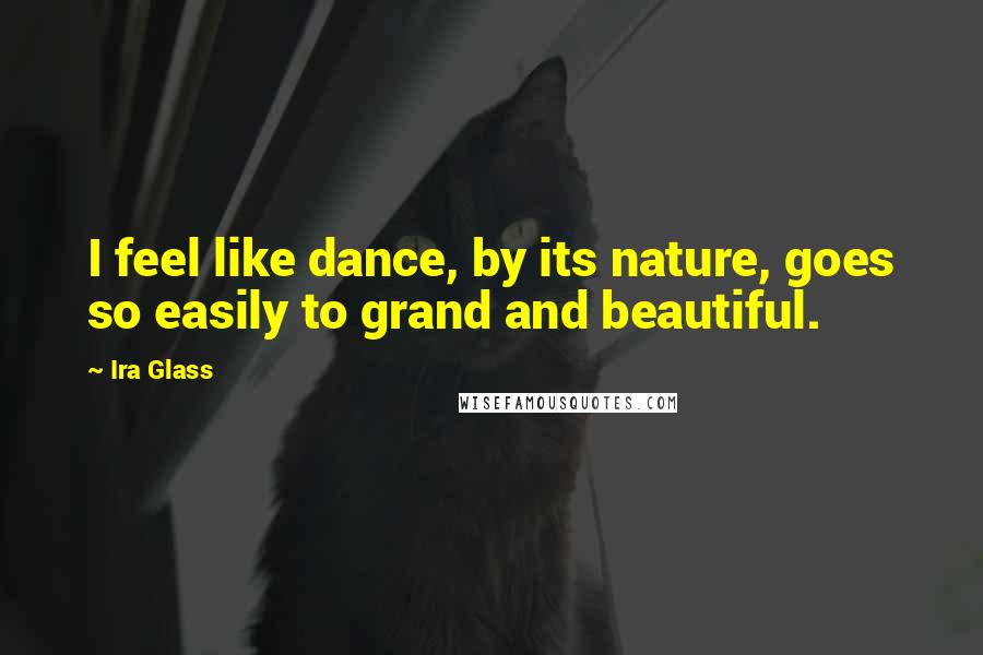 Ira Glass Quotes: I feel like dance, by its nature, goes so easily to grand and beautiful.