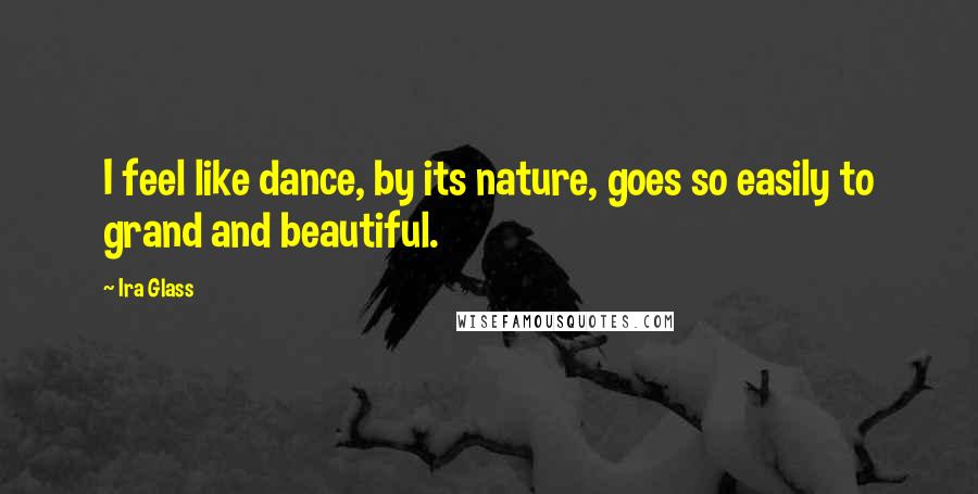 Ira Glass Quotes: I feel like dance, by its nature, goes so easily to grand and beautiful.