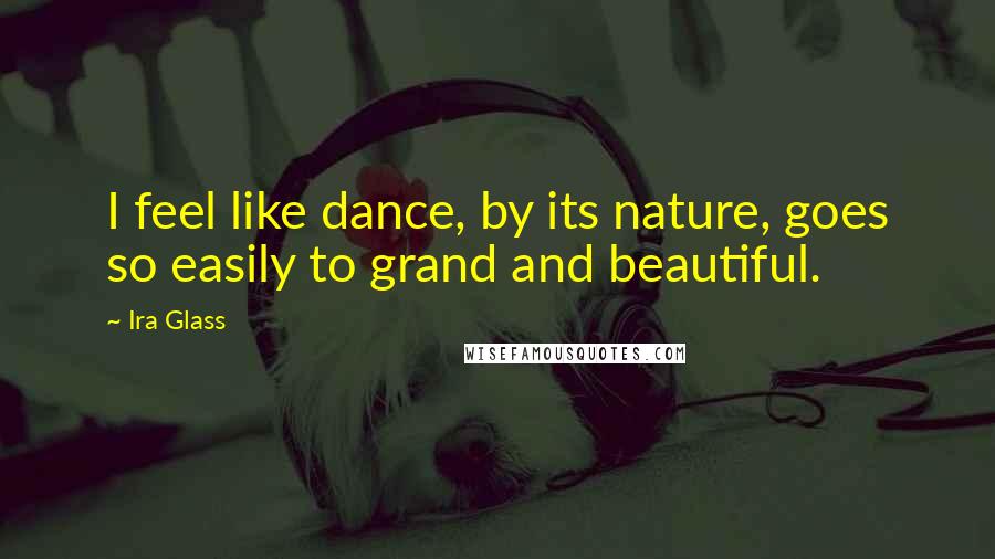 Ira Glass Quotes: I feel like dance, by its nature, goes so easily to grand and beautiful.